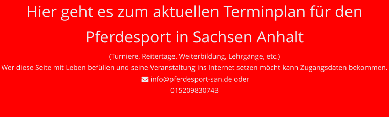Hier geht es zum aktuellen Terminplan für den Pferdesport in Sachsen Anhalt (Turniere, Reitertage, Weiterbildung, Lehrgänge, etc.) Wer diese Seite mit Leben befüllen und seine Veranstaltung ins Internet setzen möcht kann Zugangsdaten bekommen.   info@pferdesport-san.de oder 015209830743
